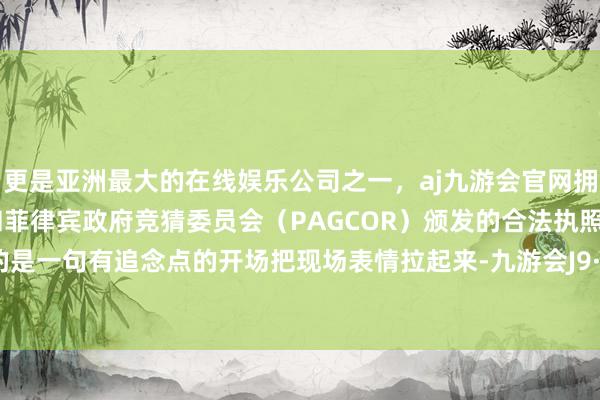 更是亚洲最大的在线娱乐公司之一，aj九游会官网拥有欧洲马耳他（MGA）和菲律宾政府竞猜委员会（PAGCOR）颁发的合法执照。最需要的是一句有追念点的开场把现场表情拉起来-九游会J9·(china)官方网站-真人游戏第一品牌