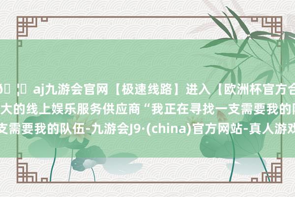 🦄aj九游会官网【极速线路】进入【欧洲杯官方合作网站】华人市场最大的线上娱乐服务供应商“我正在寻找一支需要我的队伍-九游会J9·(china)官方网站-真人游戏第一品牌