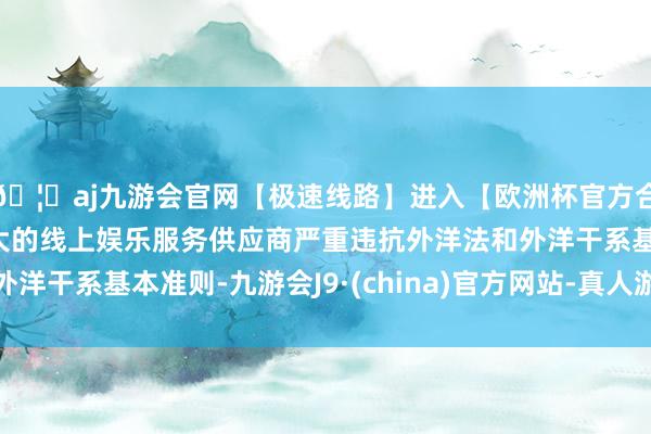 🦄aj九游会官网【极速线路】进入【欧洲杯官方合作网站】华人市场最大的线上娱乐服务供应商严重违抗外洋法和外洋干系基本准则-九游会J9·(china)官方网站-真人游戏第一品牌