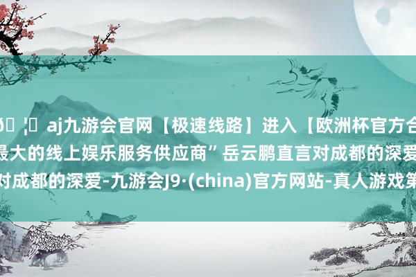 🦄aj九游会官网【极速线路】进入【欧洲杯官方合作网站】华人市场最大的线上娱乐服务供应商”岳云鹏直言对成都的深爱-九游会J9·(china)官方网站-真人游戏第一品牌