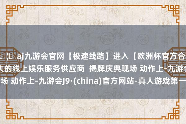 🦄aj九游会官网【极速线路】进入【欧洲杯官方合作网站】华人市场最大的线上娱乐服务供应商  揭牌庆典现场 动作上-九游会J9·(china)官方网站-真人游戏第一品牌